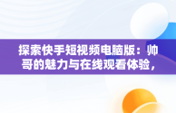 探索快手短视频电脑版：帅哥的魅力与在线观看体验，快手短视频怎么在电脑上看 