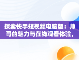 探索快手短视频电脑版：帅哥的魅力与在线观看体验，快手短视频怎么在电脑上看 