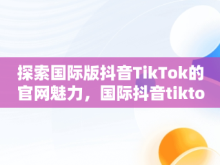 探索国际版抖音TikTok的官网魅力，国际抖音tiktok官网下载 