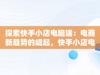 探索快手小店电脑端：电商新趋势的崛起，快手小店电脑端登录入口 