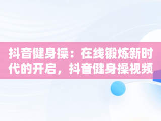 抖音健身操：在线锻炼新时代的开启，抖音健身操视频大全初学者下载 