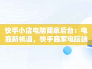 快手小店电脑商家后台：电商新机遇，快手商家电脑端 