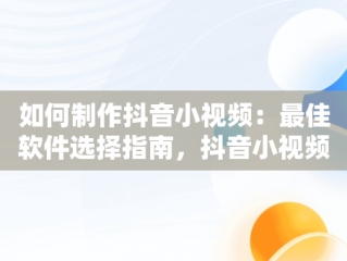 如何制作抖音小视频：最佳软件选择指南，抖音小视频用什么软件编辑的 