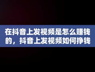 在抖音上发视频是怎么赚钱的，抖音上发视频如何挣钱 