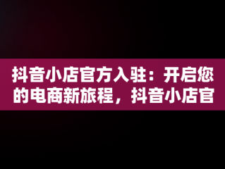 抖音小店官方入驻：开启您的电商新旅程，抖音小店官方入驻通道在哪 