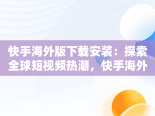 快手海外版下载安装：探索全球短视频热潮，快手海外版下载安装费免 