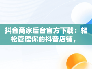 抖音商家后台官方下载：轻松管理你的抖音店铺， 