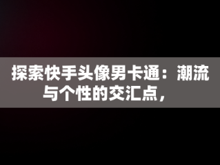 探索快手头像男卡通：潮流与个性的交汇点， 