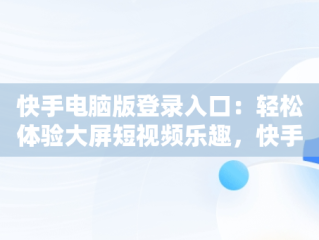 快手电脑版登录入口：轻松体验大屏短视频乐趣，快手电脑版登录入口怎么进 