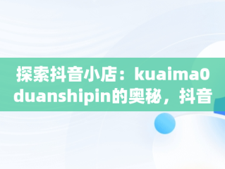 探索抖音小店：kuaima0duanshipin的奥秘，抖音短视频小店 