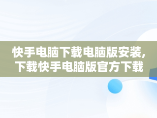 快手电脑下载电脑版安装,下载快手电脑版官方下载