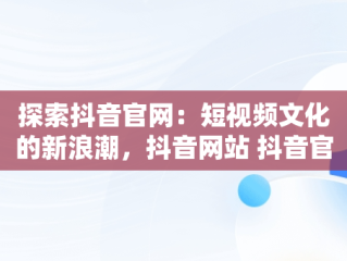 探索抖音官网：短视频文化的新浪潮，抖音网站 抖音官网网页 