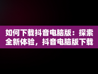 如何下载抖音电脑版：探索全新体验，抖音电脑版下载安装包 