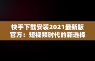 快手下载安装2021最新版官方：短视频时代的新选择，快手下载安装2021最新版官方网站 