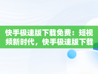 快手极速版下载免费：短视频新时代，快手极速版下载免费安装的网站 