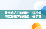 快手官方打印组件：短视频与实体世界的桥梁，快手官方打印组件为什么每天让重新安装 