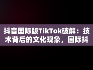 抖音国际版TikTok破解：技术背后的文化现象，国际抖音破解版tiktok分享 