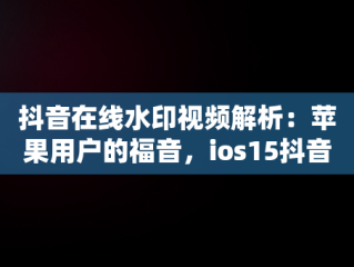 抖音在线水印视频解析：苹果用户的福音，ios15抖音无水印解析捷径 