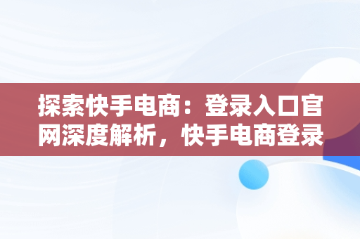 探索快手电商：登录入口官网深度解析，快手电商登录入口官网网址是什么 