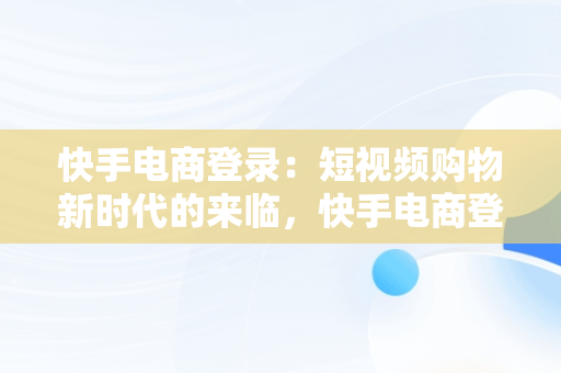 快手电商登录：短视频购物新时代的来临，快手电商登录入口官网 