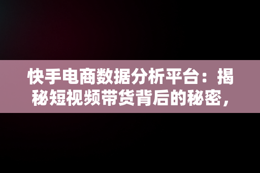 快手电商数据分析平台：揭秘短视频带货背后的秘密，2021快手电商数据报告 