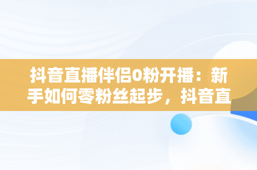 抖音直播伴侣0粉开播：新手如何零粉丝起步，抖音直播伴侣开播要求 