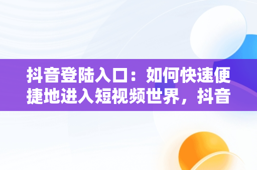 抖音登陆入口：如何快速便捷地进入短视频世界，抖音登陆入口没有邮箱怎么回事 