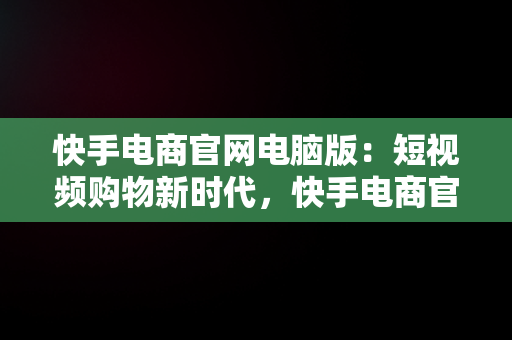 快手电商官网电脑版：短视频购物新时代，快手电商官网电脑版下载 