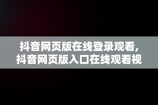 抖音网页版在线登录观看,抖音网页版入口在线观看视频