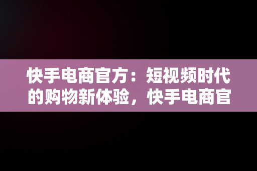 快手电商官方：短视频时代的购物新体验，快手电商官方网址 