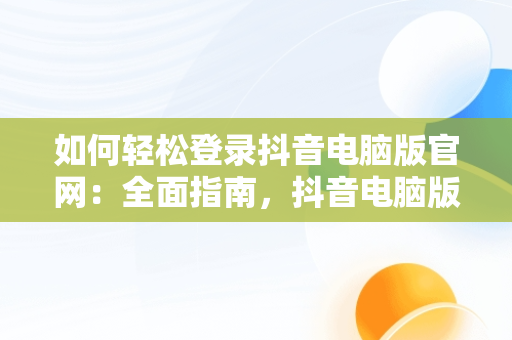 如何轻松登录抖音电脑版官网：全面指南，抖音电脑版登陆入口 