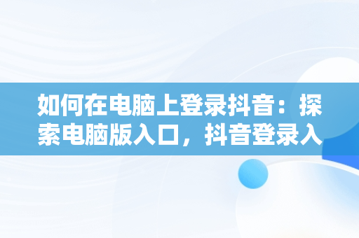 如何在电脑上登录抖音：探索电脑版入口，抖音登录入口电脑版下载 