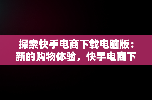 探索快手电商下载电脑版：新的购物体验，快手电商下载电脑版官网 