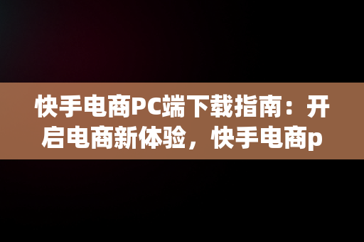 快手电商PC端下载指南：开启电商新体验，快手电商pc端下载 