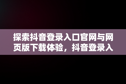 探索抖音登录入口官网与网页版下载体验，抖音登录入口官网网页版下载 