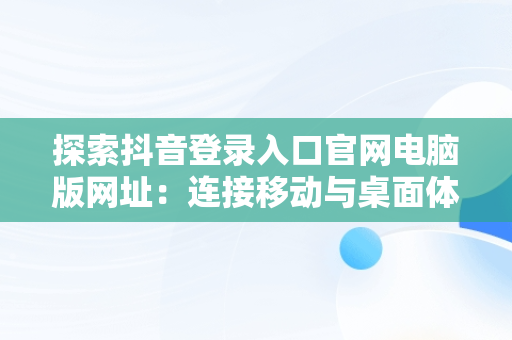 探索抖音登录入口官网电脑版网址：连接移动与桌面体验，抖音电脑官方网站登录 