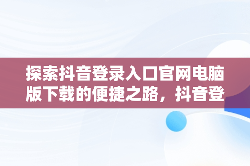 探索抖音登录入口官网电脑版下载的便捷之路，抖音登录入口官网电脑版下载 