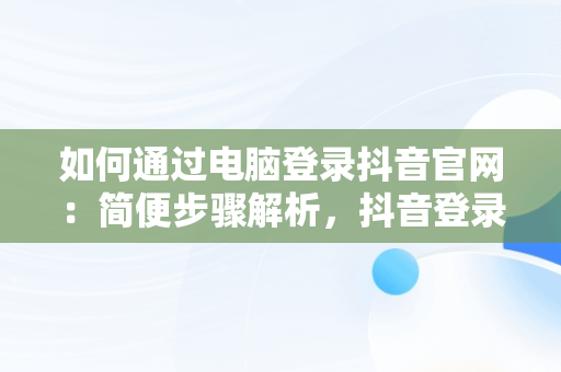 如何通过电脑登录抖音官网：简便步骤解析，抖音登录入口官网电脑版下载 