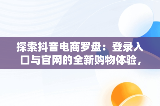 探索抖音电商罗盘：登录入口与官网的全新购物体验，抖音电商罗盘登陆 