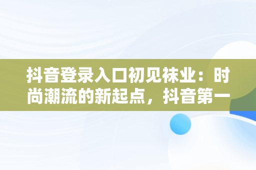 抖音登录入口初见袜业：时尚潮流的新起点，抖音第一次登录方式 