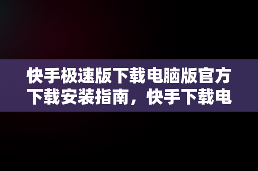 快手极速版下载电脑版官方下载安装指南，快手下载电脑版最新版 