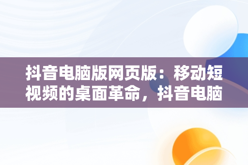 抖音电脑版网页版：移动短视频的桌面革命，抖音电脑版网页版软件下载 