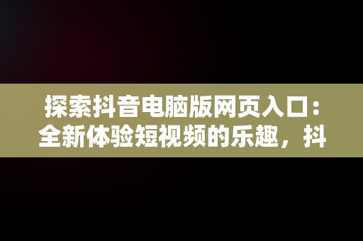 探索抖音电脑版网页入口：全新体验短视频的乐趣，抖音电脑版网页入口怎么修改内容 