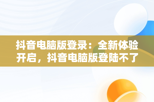 抖音电脑版登录：全新体验开启，抖音电脑版登陆不了 