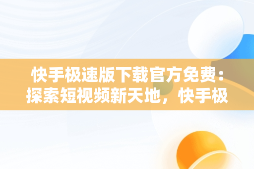 快手极速版下载官方免费：探索短视频新天地，快手极速版免费下载官方正版安装 