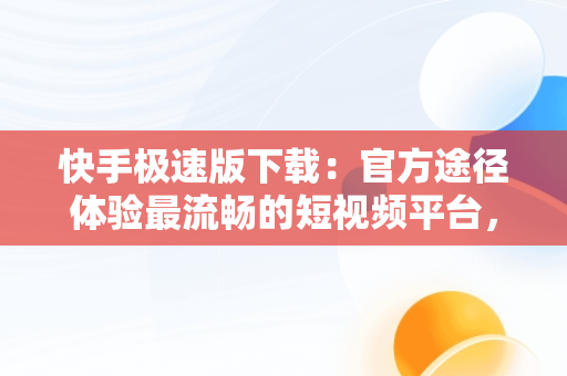 快手极速版下载：官方途径体验最流畅的短视频平台，快手极速版下载官方下载安装 