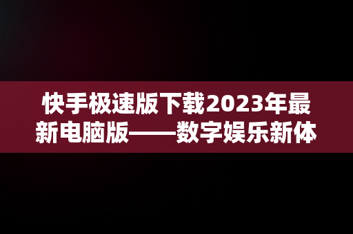 快手极速版下载2023年最新电脑版——数字娱乐新体验，快手极速版电脑版最新版 