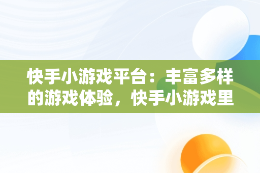 快手小游戏平台：丰富多样的游戏体验，快手小游戏里面都有什么游戏啊 