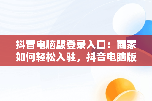 抖音电脑版登录入口：商家如何轻松入驻，抖音电脑版登录入口商家怎么登录 