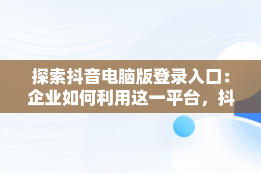 探索抖音电脑版登录入口：企业如何利用这一平台，抖音企业号电脑登录 